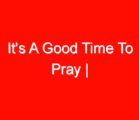 It’s A Good Time To Pray |