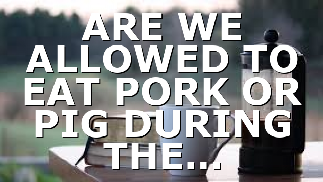 ARE WE ALLOWED TO EAT PORK OR PIG DURING THE…