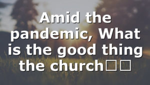 Amid the pandemic, What is the good thing the church…