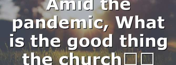 Amid the pandemic, What is the good thing the church…