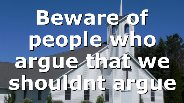 Beware of people who argue that we shouldnt argue