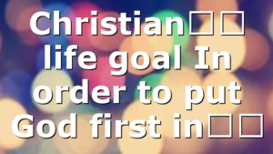 Christian’s life goal In order to put God first in…