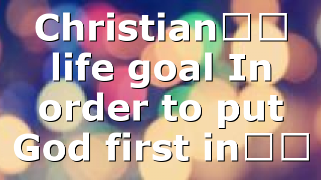 Christian’s life goal In order to put God first in…