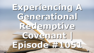 Experiencing A Generational Redemptive Covenant | Episode #1051