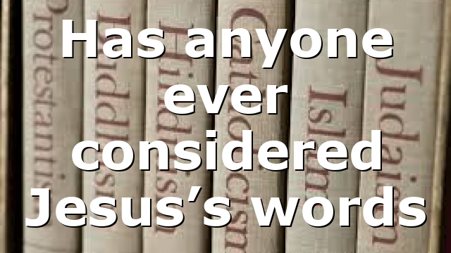 Has anyone ever considered Jesus’s words