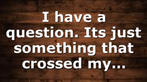 I have a question. Its just something that crossed my…