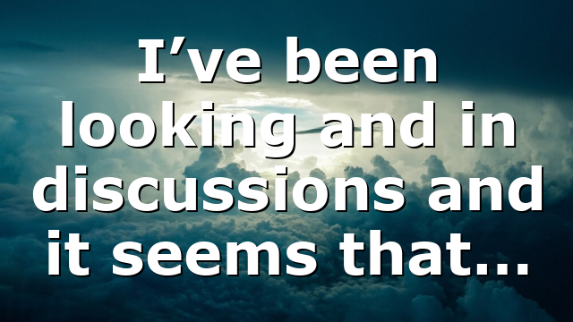 I’ve been looking and in discussions and it seems that…