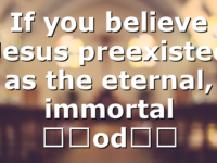 If you believe Jesus preexisted as the eternal, immortal “God…