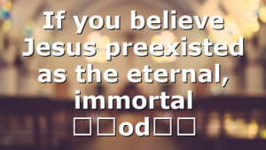 If you believe Jesus preexisted as the eternal, immortal “God…