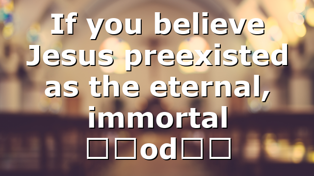 If you believe Jesus preexisted as the eternal, immortal “God…