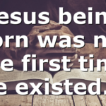 Jesus being born was not the first time He existed….