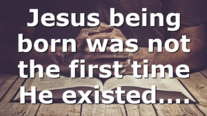 Jesus being born was not the first time He existed….