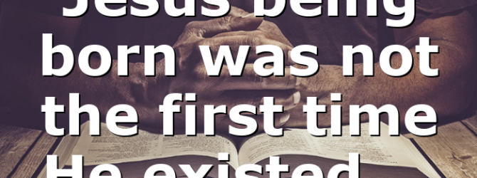 Jesus being born was not the first time He existed….