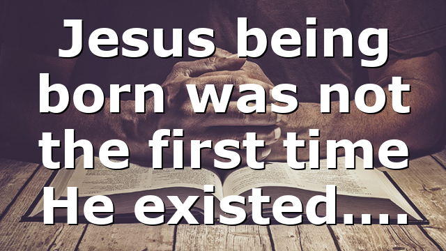 Jesus being born was not the first time He existed….