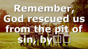 Remember, God rescued us from the pit of sin, by…