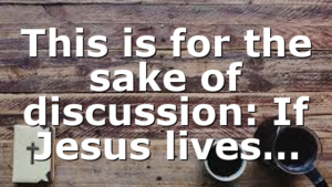 This is for the sake of discussion: If Jesus lives…