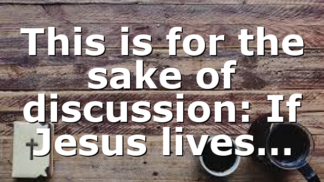 This is for the sake of discussion: If Jesus lives…