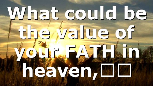 What could be the value of your FATH in heaven,…
