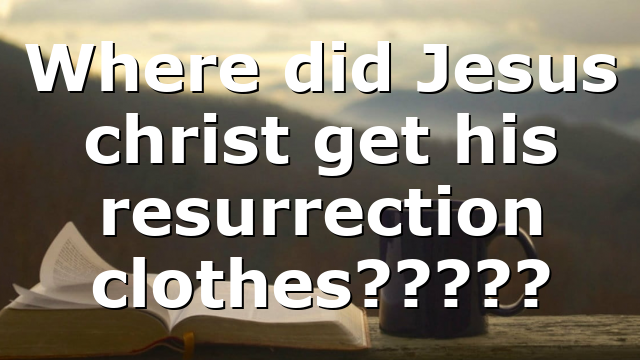 Where did Jesus christ get his resurrection clothes?????