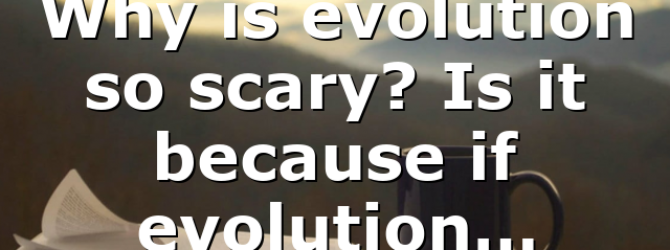Why is evolution so scary? Is it because if evolution…