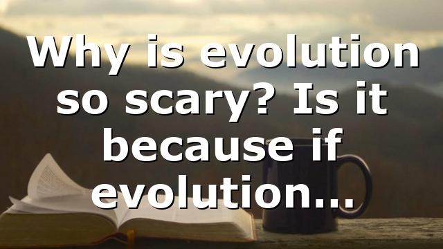 Why is evolution so scary? Is it because if evolution…