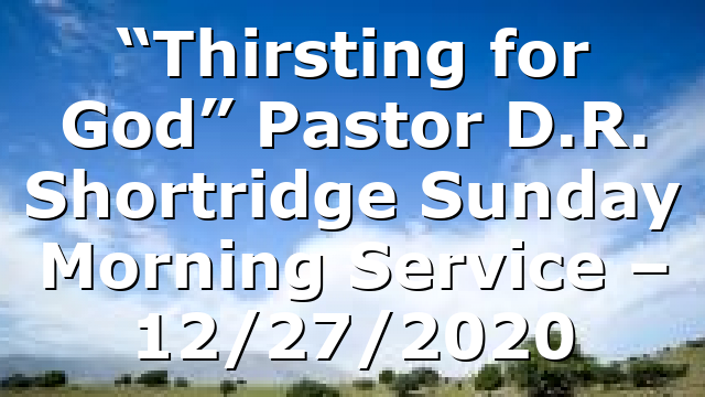 “Thirsting for God” Pastor D.R. Shortridge Sunday Morning Service – 12/27/2020
