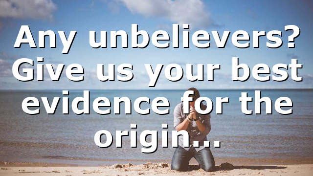 Any unbelievers? Give us your best evidence for the origin…