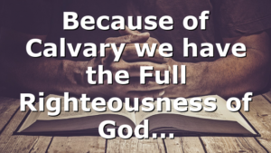 Because of Calvary we have the Full Righteousness of God…