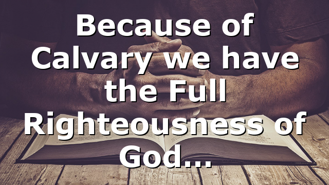 Because of Calvary we have the Full Righteousness of God…