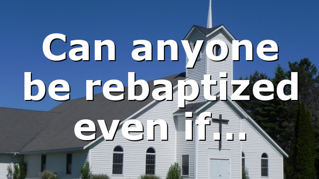 Can anyone be rebaptized even if…
