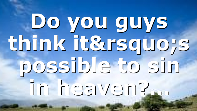 Do you guys think it’s possible to sin in heaven?…