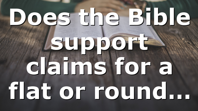 Does the Bible support claims for a flat or round…