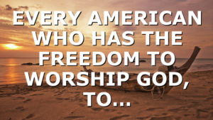 EVERY AMERICAN WHO HAS THE FREEDOM TO WORSHIP GOD, TO…