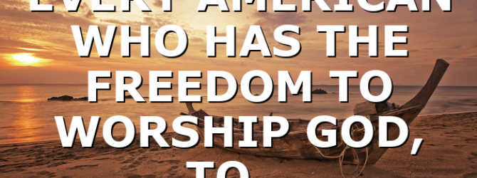 EVERY AMERICAN WHO HAS THE FREEDOM TO WORSHIP GOD, TO…