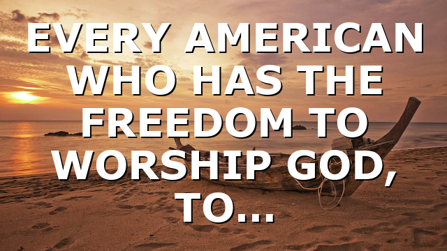 EVERY AMERICAN WHO HAS THE FREEDOM TO WORSHIP GOD, TO…