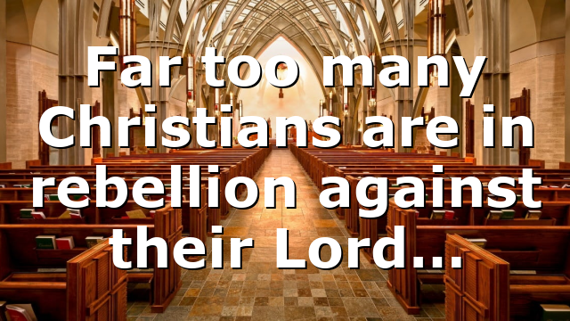 Far too many Christians are in rebellion against their Lord…