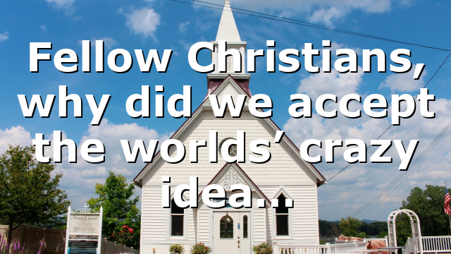 Fellow Christians, why did we accept the worlds’ crazy idea…