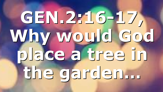GEN.2:16-17, Why would God place a tree in the garden…
