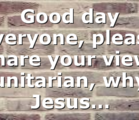 Good day everyone, please share your view, unitarian, why Jesus…