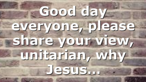 Good day everyone, please share your view, unitarian, why Jesus…