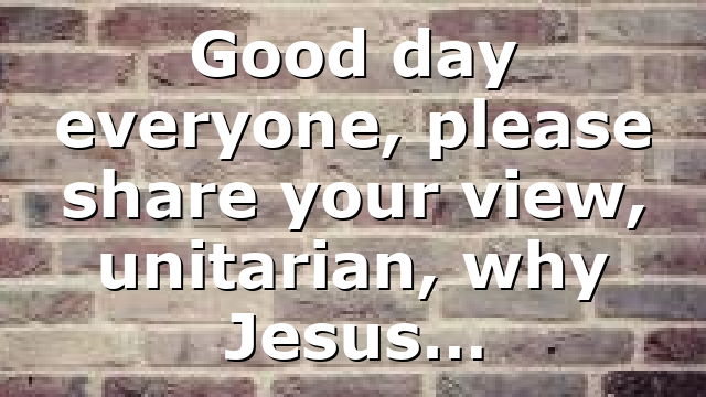Good day everyone, please share your view, unitarian, why Jesus…