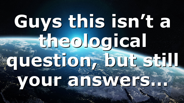 Guys this isn’t a theological question, but still your answers…