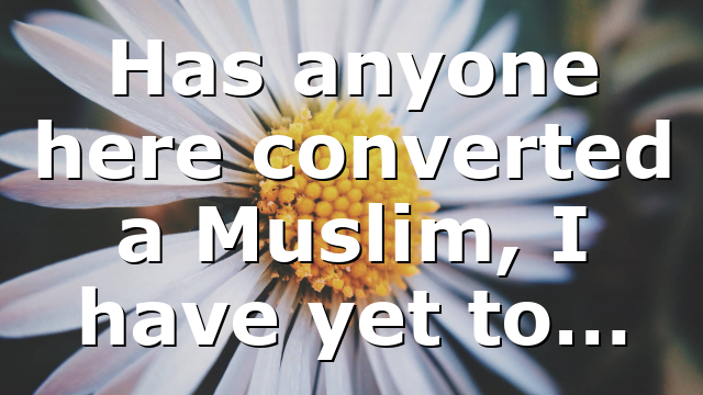 Has anyone here converted a Muslim, I have yet to…