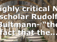 Highly critical NT scholar Rudolf Bultmann- “the fact that the…