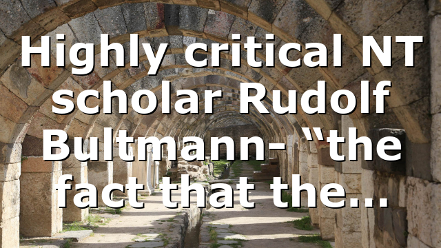 Highly critical NT scholar Rudolf Bultmann- “the fact that the…