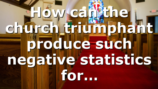 How can the church triumphant produce such negative statistics for…
