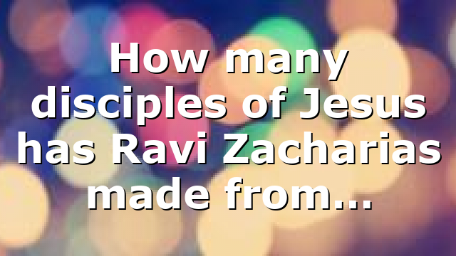 How many disciples of Jesus has Ravi Zacharias made from…