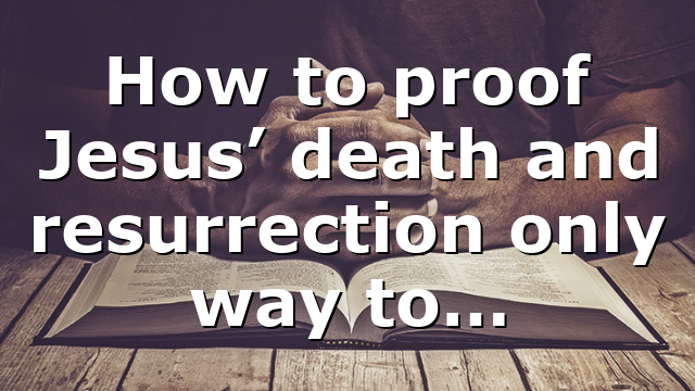 How to proof Jesus’ death and resurrection only way to…