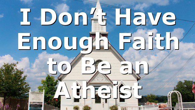 I Don’t Have Enough Faith to Be an Atheist