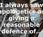 I always saw apologetics as giving a reasonable defence of…